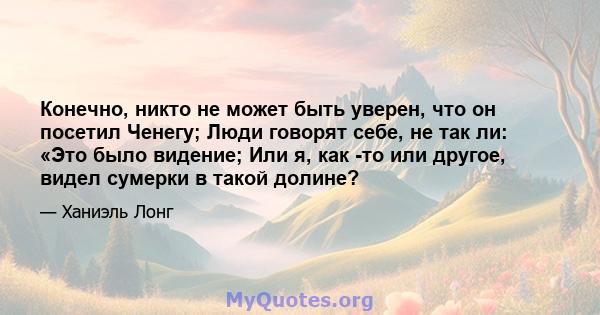 Конечно, никто не может быть уверен, что он посетил Ченегу; Люди говорят себе, не так ли: «Это было видение; Или я, как -то или другое, видел сумерки в такой долине?