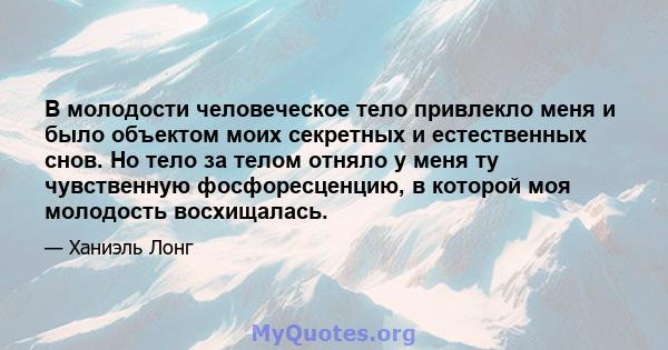 В молодости человеческое тело привлекло меня и было объектом моих секретных и естественных снов. Но тело за телом отняло у меня ту чувственную фосфоресценцию, в которой моя молодость восхищалась.