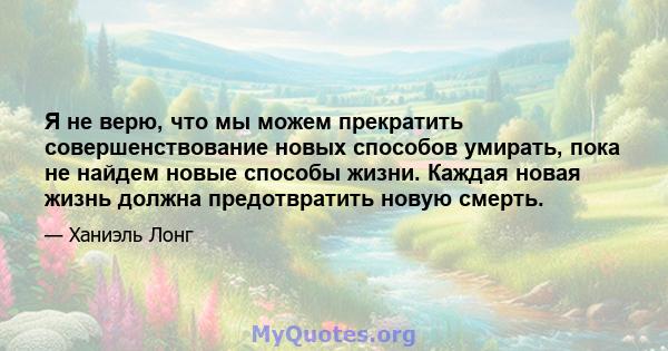 Я не верю, что мы можем прекратить совершенствование новых способов умирать, пока не найдем новые способы жизни. Каждая новая жизнь должна предотвратить новую смерть.