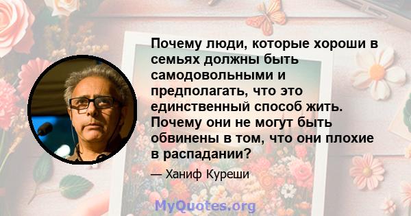 Почему люди, которые хороши в семьях должны быть самодовольными и предполагать, что это единственный способ жить. Почему они не могут быть обвинены в том, что они плохие в распадании?