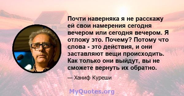 Почти наверняка я не расскажу ей свои намерения сегодня вечером или сегодня вечером. Я отложу это. Почему? Потому что слова - это действия, и они заставляют вещи происходить. Как только они выйдут, вы не сможете вернуть 