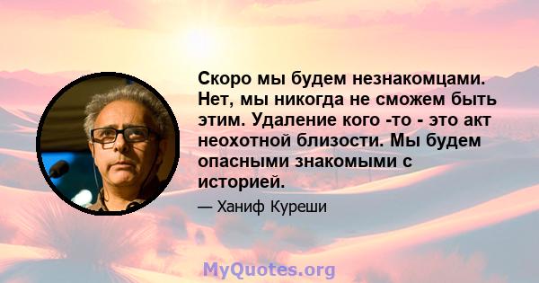 Скоро мы будем незнакомцами. Нет, мы никогда не сможем быть этим. Удаление кого -то - это акт неохотной близости. Мы будем опасными знакомыми с историей.