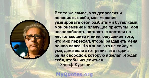 Все то же самое, моя депрессия и ненависть к себе, мое желание уязвировать себя разбитыми бутылками, мои онемение и плачущие приступы, моя неспособность вставать с постели на несколько дней и дней, ощущение того, что