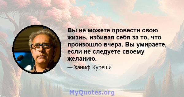 Вы не можете провести свою жизнь, избивая себя за то, что произошло вчера. Вы умираете, если не следуете своему желанию.