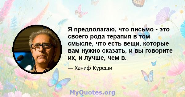 Я предполагаю, что письмо - это своего рода терапия в том смысле, что есть вещи, которые вам нужно сказать, и вы говорите их, и лучше, чем в.