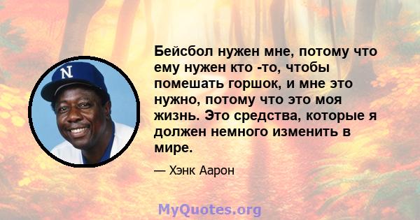 Бейсбол нужен мне, потому что ему нужен кто -то, чтобы помешать горшок, и мне это нужно, потому что это моя жизнь. Это средства, которые я должен немного изменить в мире.