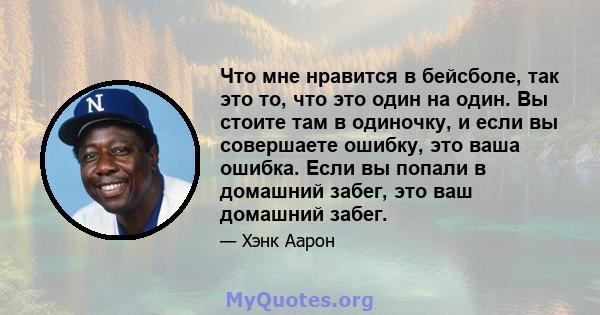 Что мне нравится в бейсболе, так это то, что это один на один. Вы стоите там в одиночку, и если вы совершаете ошибку, это ваша ошибка. Если вы попали в домашний забег, это ваш домашний забег.