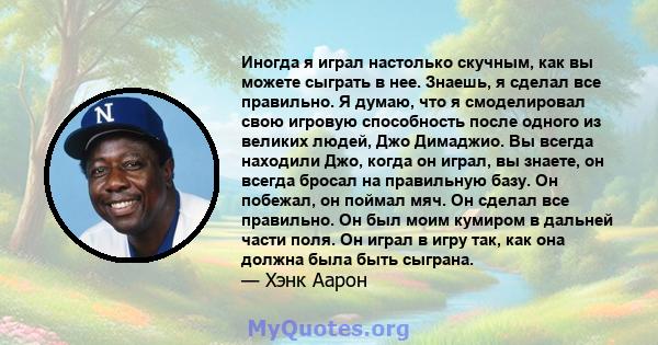 Иногда я играл настолько скучным, как вы можете сыграть в нее. Знаешь, я сделал все правильно. Я думаю, что я смоделировал свою игровую способность после одного из великих людей, Джо Димаджио. Вы всегда находили Джо,