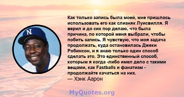 Как только запись была моей, мне пришлось использовать его как слизняк Луисвилля. Я верил и до сих пор делаю, что была причина, по которой меня выбрали, чтобы побить запись. Я чувствую, что моя задача продолжать, куда