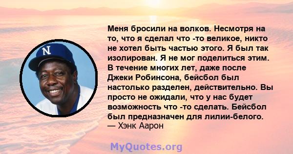 Меня бросили на волков. Несмотря на то, что я сделал что -то великое, никто не хотел быть частью этого. Я был так изолирован. Я не мог поделиться этим. В течение многих лет, даже после Джеки Робинсона, бейсбол был