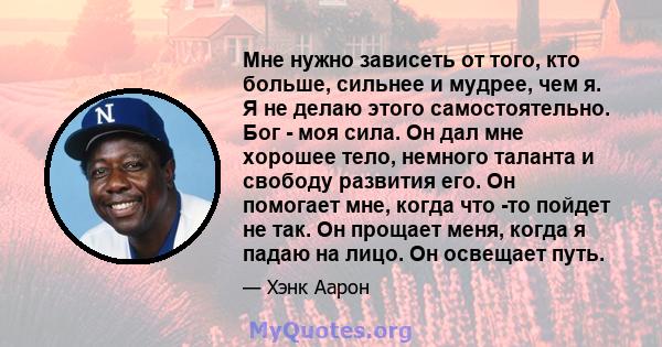 Мне нужно зависеть от того, кто больше, сильнее и мудрее, чем я. Я не делаю этого самостоятельно. Бог - моя сила. Он дал мне хорошее тело, немного таланта и свободу развития его. Он помогает мне, когда что -то пойдет не 