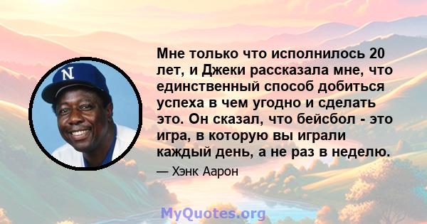 Мне только что исполнилось 20 лет, и Джеки рассказала мне, что единственный способ добиться успеха в чем угодно и сделать это. Он сказал, что бейсбол - это игра, в которую вы играли каждый день, а не раз в неделю.