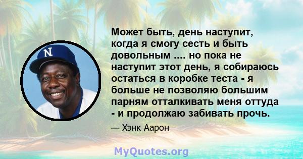 Может быть, день наступит, когда я смогу сесть и быть довольным .... но пока не наступит этот день, я собираюсь остаться в коробке теста - я больше не позволяю большим парням отталкивать меня оттуда - и продолжаю