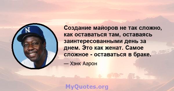 Создание майоров не так сложно, как оставаться там, оставаясь заинтересованными день за днем. Это как женат. Самое сложное - оставаться в браке.