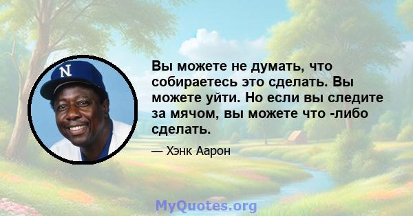 Вы можете не думать, что собираетесь это сделать. Вы можете уйти. Но если вы следите за мячом, вы можете что -либо сделать.