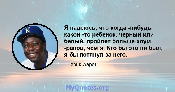 Я надеюсь, что когда -нибудь какой -то ребенок, черный или белый, пройдет больше хоум -ранов, чем я. Кто бы это ни был, я бы потянул за него.