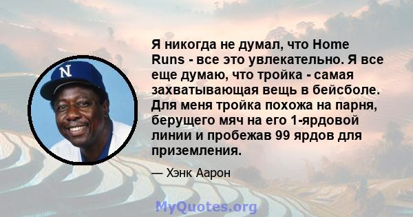 Я никогда не думал, что Home Runs - все это увлекательно. Я все еще думаю, что тройка - самая захватывающая вещь в бейсболе. Для меня тройка похожа на парня, берущего мяч на его 1-ярдовой линии и пробежав 99 ярдов для