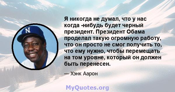 Я никогда не думал, что у нас когда -нибудь будет черный президент. Президент Обама проделал такую ​​огромную работу, что он просто не смог получить то, что ему нужно, чтобы перемещать на том уровне, который он должен