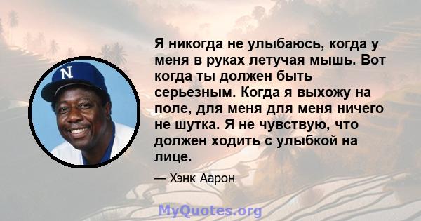 Я никогда не улыбаюсь, когда у меня в руках летучая мышь. Вот когда ты должен быть серьезным. Когда я выхожу на поле, для меня для меня ничего не шутка. Я не чувствую, что должен ходить с улыбкой на лице.