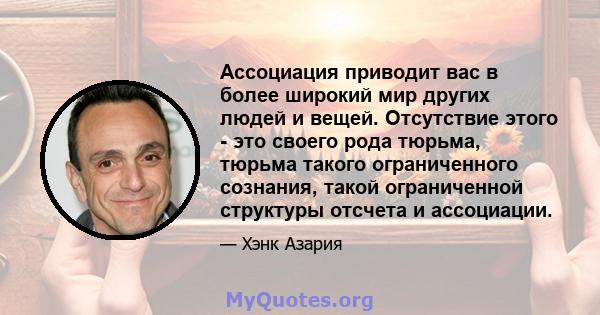 Ассоциация приводит вас в более широкий мир других людей и вещей. Отсутствие этого - это своего рода тюрьма, тюрьма такого ограниченного сознания, такой ограниченной структуры отсчета и ассоциации.