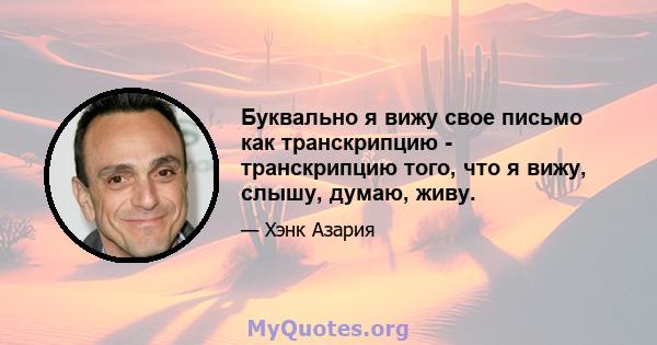 Буквально я вижу свое письмо как транскрипцию - транскрипцию того, что я вижу, слышу, думаю, живу.