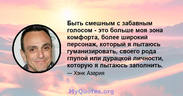 Быть смешным с забавным голосом - это больше моя зона комфорта, более широкий персонаж, который я пытаюсь гуманизировать, своего рода глупой или дурацкой личности, которую я пытаюсь заполнить.