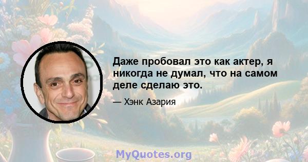 Даже пробовал это как актер, я никогда не думал, что на самом деле сделаю это.