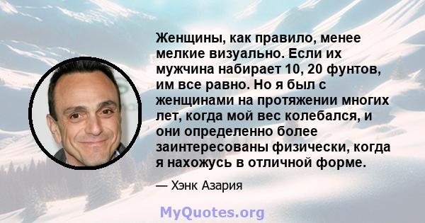 Женщины, как правило, менее мелкие визуально. Если их мужчина набирает 10, 20 фунтов, им все равно. Но я был с женщинами на протяжении многих лет, когда мой вес колебался, и они определенно более заинтересованы