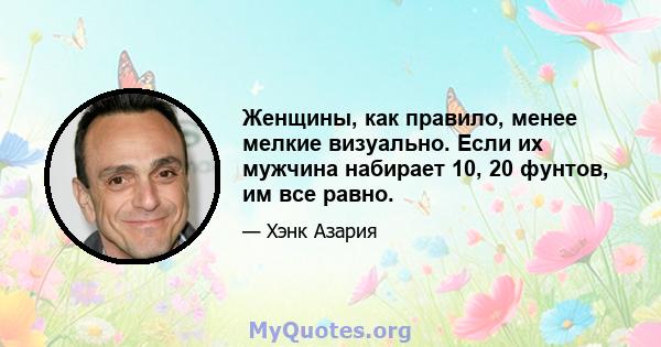 Женщины, как правило, менее мелкие визуально. Если их мужчина набирает 10, 20 фунтов, им все равно.