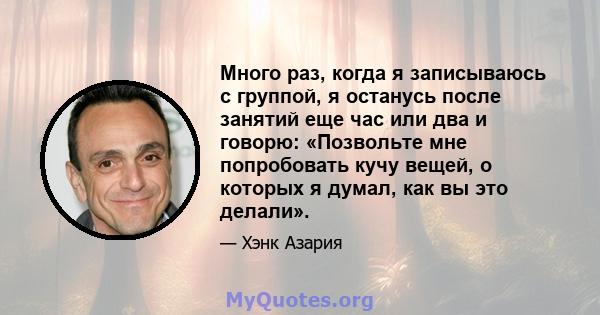 Много раз, когда я записываюсь с группой, я останусь после занятий еще час или два и говорю: «Позвольте мне попробовать кучу вещей, о которых я думал, как вы это делали».