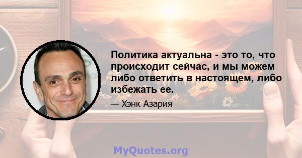 Политика актуальна - это то, что происходит сейчас, и мы можем либо ответить в настоящем, либо избежать ее.