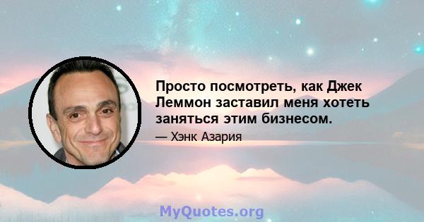 Просто посмотреть, как Джек Леммон заставил меня хотеть заняться этим бизнесом.