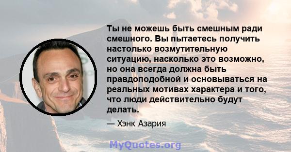 Ты не можешь быть смешным ради смешного. Вы пытаетесь получить настолько возмутительную ситуацию, насколько это возможно, но она всегда должна быть правдоподобной и основываться на реальных мотивах характера и того, что 