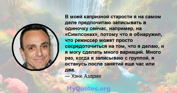 В моей капризной старости я на самом деле предпочитаю записывать в одиночку сейчас, например, на «Симпсонах», потому что я обнаружил, что режиссер может просто сосредоточиться на том, что я делаю, и я могу сделать много 