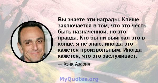 Вы знаете эти награды. Клише заключается в том, что это честь быть назначенной, но это правда. Кто бы ни выиграл это в конце, я не знаю, иногда это кажется произвольным. Иногда кажется, что это заслуживает.