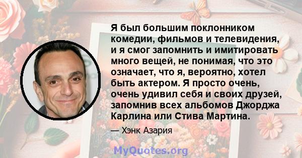 Я был большим поклонником комедии, фильмов и телевидения, и я смог запомнить и имитировать много вещей, не понимая, что это означает, что я, вероятно, хотел быть актером. Я просто очень, очень удивил себя и своих