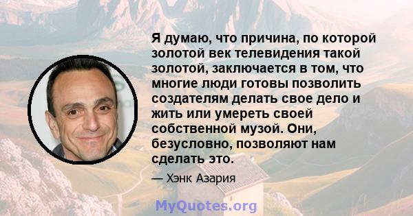 Я думаю, что причина, по которой золотой век телевидения такой золотой, заключается в том, что многие люди готовы позволить создателям делать свое дело и жить или умереть своей собственной музой. Они, безусловно,