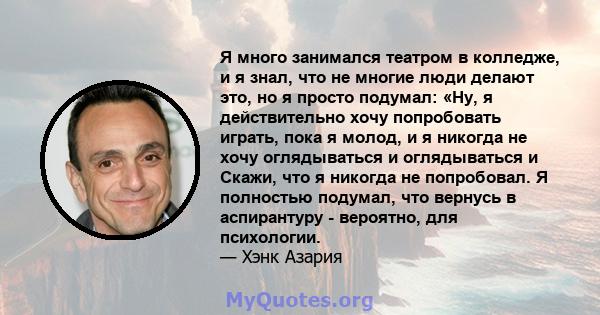 Я много занимался театром в колледже, и я знал, что не многие люди делают это, но я просто подумал: «Ну, я действительно хочу попробовать играть, пока я молод, и я никогда не хочу оглядываться и оглядываться и Скажи,