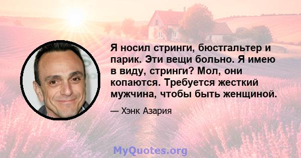 Я носил стринги, бюстгальтер и парик. Эти вещи больно. Я имею в виду, стринги? Мол, они копаются. Требуется жесткий мужчина, чтобы быть женщиной.