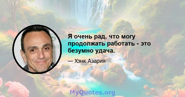 Я очень рад, что могу продолжать работать - это безумно удача.