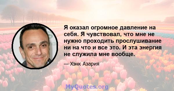 Я оказал огромное давление на себя. Я чувствовал, что мне не нужно проходить прослушивание ни на что и все это. И эта энергия не служила мне вообще.