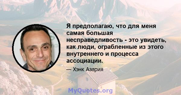 Я предполагаю, что для меня самая большая несправедливость - это увидеть, как люди, ограбленные из этого внутреннего и процесса ассоциации.