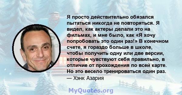 Я просто действительно обязался пытаться никогда не повторяться. Я видел, как актеры делали это на фильмах, и мне было, как «Я хочу попробовать это один раз!» В конечном счете, я гораздо больше в школе, чтобы получить