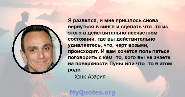 Я развелся, и мне пришлось снова вернуться в сингл и сделать что -то из этого в действительно несчастном состоянии, где вы действительно удивляетесь, что, черт возьми, происходит. И вам хочется попытаться поговорить с