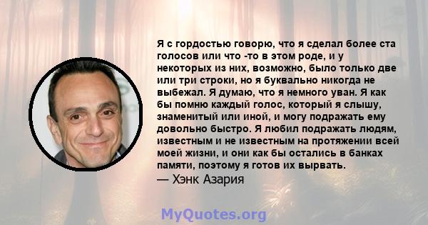 Я с гордостью говорю, что я сделал более ста голосов или что -то в этом роде, и у некоторых из них, возможно, было только две или три строки, но я буквально никогда не выбежал. Я думаю, что я немного уван. Я как бы