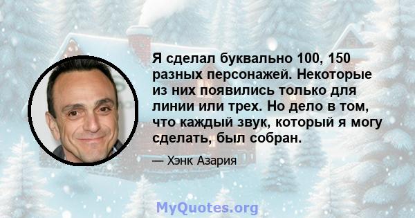 Я сделал буквально 100, 150 разных персонажей. Некоторые из них появились только для линии или трех. Но дело в том, что каждый звук, который я могу сделать, был собран.