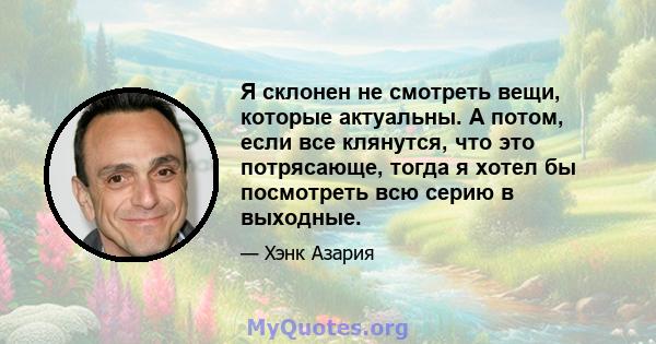 Я склонен не смотреть вещи, которые актуальны. А потом, если все клянутся, что это потрясающе, тогда я хотел бы посмотреть всю серию в выходные.