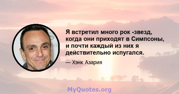 Я встретил много рок -звезд, когда они приходят в Симпсоны, и почти каждый из них я действительно испугался.