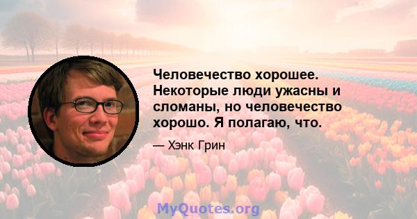 Человечество хорошее. Некоторые люди ужасны и сломаны, но человечество хорошо. Я полагаю, что.