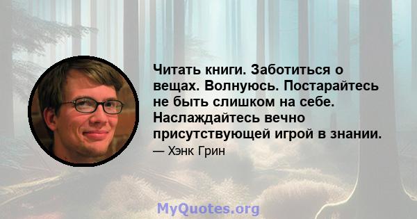 Читать книги. Заботиться о вещах. Волнуюсь. Постарайтесь не быть слишком на себе. Наслаждайтесь вечно присутствующей игрой в знании.